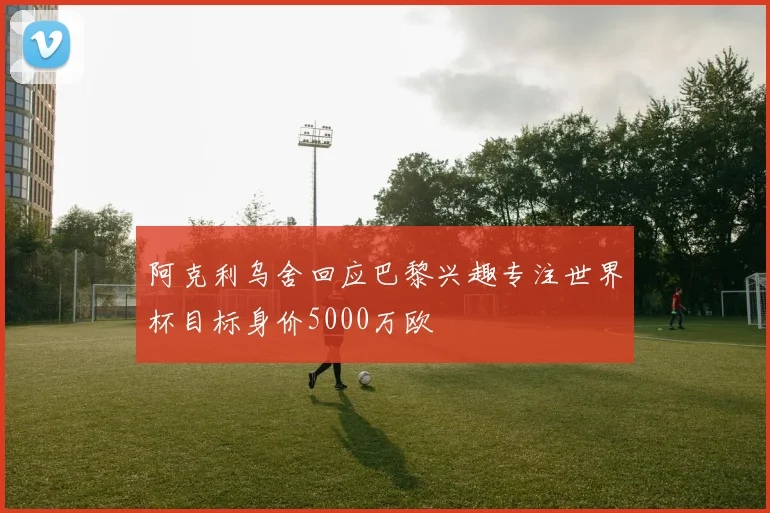 阿克利乌舍回应巴黎兴趣专注世界杯目标身价5000万欧