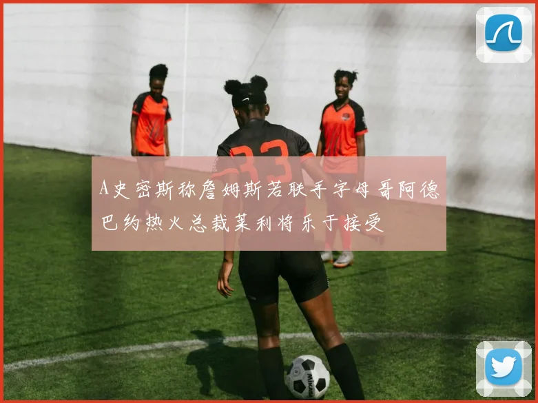 A史密斯称詹姆斯若联手字母哥阿德巴约热火总裁莱利将乐于接受