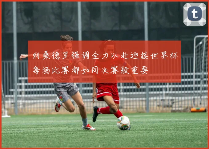 利桑德罗强调全力以赴迎接世界杯每场比赛都如同决赛般重要