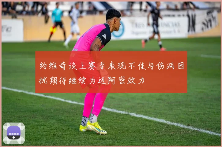 约维奇谈上赛季表现不佳与伤病困扰期待继续为迈阿密效力