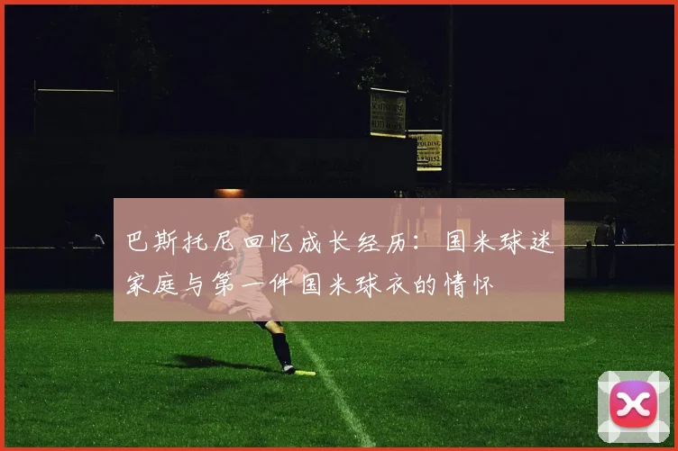 巴斯托尼回忆成长经历：国米球迷家庭与第一件国米球衣的情怀