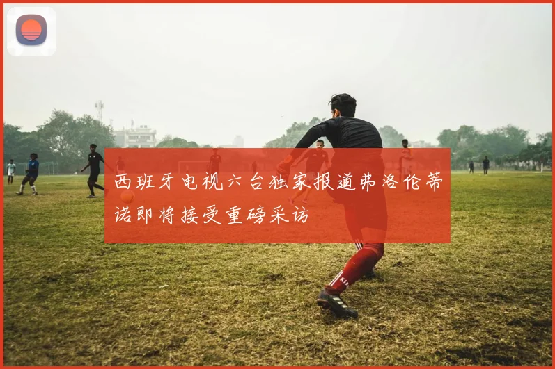 西班牙电视六台独家报道弗洛伦蒂诺即将接受重磅采访