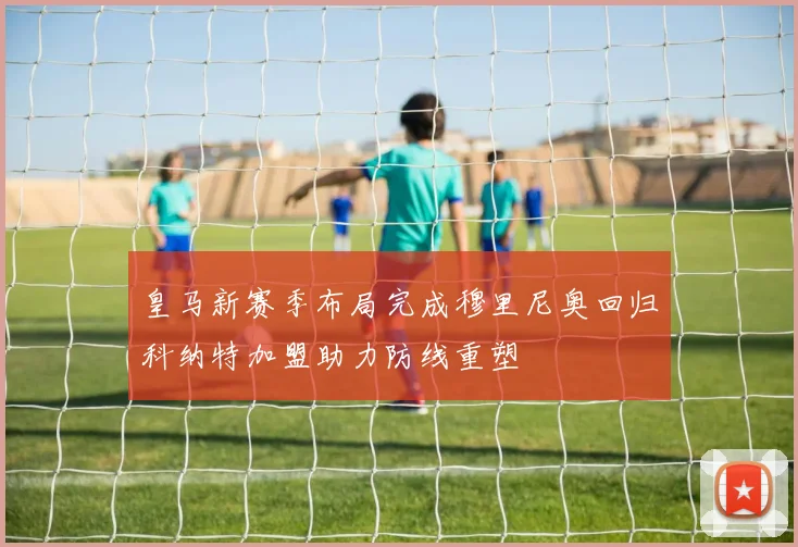 皇马新赛季布局完成穆里尼奥回归科纳特加盟助力防线重塑